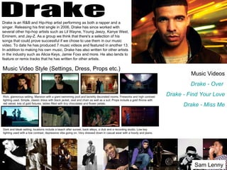 Drake is an R&B and Hip-Hop artist performing as both a rapper and a
singer. Releasing his first single in 2006, Drake has since worked with
several other hip-hop artists such as Lil Wayne, Young Jeezy, Kanye West,
Eminem, and Jay-Z. As a group we think that there's a selection of his
songs that could prove successful if we chose to use them in our music
video. To date he has produced 7 music videos and featured in another 13.
In addition to making his own music, Drake has also written for other artists
in the industry such as Alicia Keys, Jamie Foxx and more. He also tends to
feature or remix tracks that he has written for other artists.

Music Video Style (Settings, Dress, Props etc.)
                                                                                                                                      Music Videos
                                                                                                                                      Drake - Over

Rich, glamorous setting. Mansion with a giant swimming pool and lavishly decorated rooms. Fireworks and high contrast
                                                                                                                             Drake - Find Your Love
lighting used. Simple, classic dress with black jacket, vest and chain as well as a suit. Props include a gold throne with
red velvet, lots of gold fixtures, tables filled with tiny chocolates and flower petals.
                                                                                                                                   Drake - Miss Me



Dark and bleak setting; locations include a beach after sunset, back alleys, a club and a recording studio. Low key
lighting used with a low contrast, depressive vibe going on. Very dressed down in casual wear with a hoody and jeans.




                                                                                                                                       Sam Lenny
 