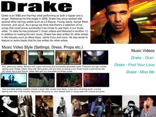 Drake Drake is an R&B and Hip-Hop artist performing as both a rapper and a singer. Releasing his first single in 2006, Drake has since worked with several other hip-hop artists such as Lil Wayne, Young Jeezy, Kanye West, Eminem, and Jay-Z. As a group we think that there's a selection of his songs that could prove successful if we chose to use them in our music video. To date he has produced 7 music videos and featured in another 13. In addition to making his own music, Drake has also written for other artists in the industry such as Alicia Keys, Jamie Foxx and more. He also tends to feature or remix tracks that he has written for other artists.  Music Videos Drake - Over   Drake - Find Your Love Drake - Miss Me Music Video Style (Settings, Dress, Props etc.) Rich, glamorous setting. Mansion with a giant swimming pool and lavishly decorated rooms. Fireworks and high contrast lighting used. Simple, classic dress with black jacket, vest and chain as well as a suit. Props include a gold throne with red velvet, lots of gold fixtures, tables filled with tiny chocolates and flower petals. Dark and bleak setting; locations include a beach after sunset, back alleys, a club and a recording studio. Low key lighting used with a low contrast, depressive vibe going on. Very dressed down in casual wear with a hoody and jeans. 