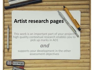 Artist research pages
This work is an important part of your project;
high quality contextual research enables you to
pick up marks in AO1
and
supports your development in the other
assessment objectives
 