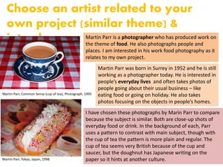 Choose an artist related to your
own project (similar theme) &
introduce Martin Parr is a photographer who has produced work on
the theme of food. He also photographs people and
places. I am interested in his work food photography as it
relates to my own project.
Martin Parr, Common Sense (cup of tea), Photograph, 1995
Martin Parr was born in Surrey in 1952 and he is still
working as a photographer today. He is interested in
people’s everyday lives and often takes photos of
people going about their usual business – like
eating food or going on holiday. He also takes
photos focusing on the objects in people’s homes.
I have chosen these photographs by Marin Parr to compare
because the subject is similar. Both are close-up shots of
everyday food or drink. In the background of each, Parr
uses a pattern to contrast with main subject, though with
the cup of tea the pattern is more plain and regular. The
cup of tea seems very British because of the cup and
saucer, but the doughnut has Japanese writing on the
paper so it hints at another culture.Martin Parr, Tokyo, Japan, 1998
 