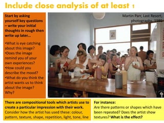 Martin Parr, Last Resort,
photographs, 1985
Include close analysis of at least 1
imageStart by asking
yourself key questions
– write your initial
thoughts in rough then
write up later...
•What is eye catching
about this image?
•Does the image
remind you of your
own experiences?
•How could you
describe the mood?
•What do you think the
artist wants us to think
about the image?
Why?
There are compositional tools which artists use to
create a particular impression with their work.
Consider how the artist has used these: colour,
pattern, texture, shape, repetition, light, tone, line
For instance:
Are there patterns or shapes which have
been repeated? Does the artist show
textures? What is the effect?
 