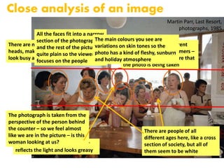 Martin Parr, Last Resort,
photographs, 1985
Close analysis of an image
The shiny surface of the counter
reflects the light and looks greasy
There are many repeated
heads, making the photograph
look busy and crowded
You can see lots of different
expressions of the customers –
none of them seem aware that
the photo is being taken
All the faces fit into a narrow
section of the photograph
and the rest of the picture is
quite plain so the viewer
focuses on the people
There are people of all
different ages here, like a cross
section of society, but all of
them seem to be white
The photograph is taken from the
perspective of the person behind
the counter – so we feel almost
like we are in the picture – is this
woman looking at us?
The main colours you see are
variations on skin tones so the
photo has a kind of fleshy, sunburn
and holiday atmosphere
 