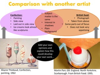 Wayne Thiebaud, Confection,
painting, 1962
Comparison with another artist
Martin Parr, GB. England. North Yorkshire.
Scarborough. From British Food. 1995.
Confection:
• Painting
• Side view
• Laid out in side view
• Ice creams look almost
like sculptures
British food:
• Photograph
• Taken from above
• Some parts out of focus
• Does not look very
appetising
• Subject
matter is the
same
• Interest in
shadows
• Plain
background
Add your own
opinions and
explain how this
could develop
your own work…
 