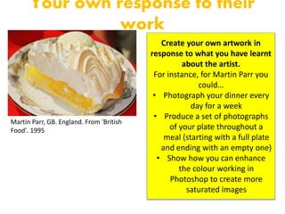 Your own response to their
work
Martin Parr, GB. England. From 'British
Food'. 1995
Create your own artwork in
response to what you have learnt
about the artist.
For instance, for Martin Parr you
could…
• Photograph your dinner every
day for a week
• Produce a set of photographs
of your plate throughout a
meal (starting with a full plate
and ending with an empty one)
• Show how you can enhance
the colour working in
Photoshop to create more
saturated images
 