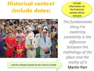 Historical context
(include dates)
The fundamental
thing I'm
exploring
constantly is the
difference
between the
mythology of the
place and the
reality of it
Martin Parr
Look for relevant quotes by the artist to include
Include
information on
the historical
context where
relevant
 