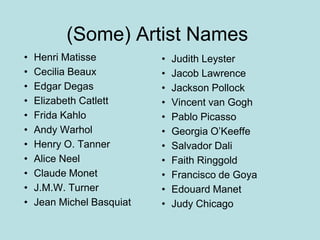 • Judith Leyster
• Jacob Lawrence
• Jackson Pollock
• Vincent van Gogh
• Pablo Picasso
• Georgia O’Keeffe
• Salvador Dali
• Faith Ringgold
• Francisco de Goya
• Edouard Manet
• Judy Chicago
(Some) Artist Names
• Henri Matisse
• Cecilia Beaux
• Edgar Degas
• Elizabeth Catlett
• Frida Kahlo
• Andy Warhol
• Henry O. Tanner
• Alice Neel
• Claude Monet
• J.M.W. Turner
• Jean Michel Basquiat