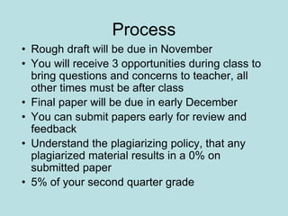 Process
• Rough draft will be due in November
• You will receive 3 opportunities during class to
bring questions and concerns to teacher, all
other times must be after class
• Final paper will be due in early December
• You can submit papers early for review and
feedback
• Understand the plagiarizing policy, that any
plagiarized material results in a 0% on
submitted paper
• 5% of your second quarter grade