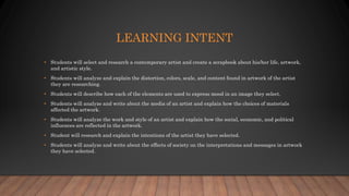 LEARNING INTENT
• Students will select and research a contemporary artist and create a scrapbook about his/her life, artwork,
and artistic style.
• Students will analyze and explain the distortion, colors, scale, and content found in artwork of the artist
they are researching.
• Students will describe how each of the elements are used to express mood in an image they select.
• Students will analyze and write about the media of an artist and explain how the choices of materials
affected the artwork.
• Students will analyze the work and style of an artist and explain how the social, economic, and political
influences are reflected in the artwork.
• Student will research and explain the intentions of the artist they have selected.
• Students will analyze and write about the effects of society on the interpretations and messages in artwork
they have selected.
 