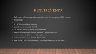 REQUIREMENTS
• Each student will create a scrapbook about the artist they have selected (1950-present).
• Requirements:
•
8” x 8” (20 x 20 cm) page minimum
• Quality construction, make it sturdy
• Gut and glue neatly, 90* angles and straight cuts
• Visually pleasing (but not too busy, remember I am old and boring)
• Limit your colors to 2-3 colors used throughout
• Creative- design pages in the style of your artist
• READABLE!!! Make sure your font fits with your artist and can be read easily
 