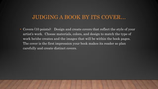 JUDGING A BOOK BY ITS COVER…
• Covers (10 points): Design and create covers that reflect the style of your
artist’s work. Choose materials, colors, and design to match the type of
work he/she creates and the images that will be within the book pages.
The cover is the first impression your book makes its reader so plan
carefully and create distinct covers.
 