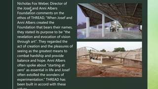 z
Nicholas Fox Weber, Director of
the Josef and Anni Albers
Foundation comments on the
ethos of THREAD, “When Josef and
Anni Albers created the
Foundation that bears their names,
they stated its purpose to be "the
revelation and evocation of vision
through art". They regarded the
act of creation and the pleasures of
seeing as the greatest means to
combat hardship and provide
balance and hope. Anni Albers
often spoke about "starting at
zero" as essential in life and Josef
often extolled the wonders of
experimentation.” THREAD has
been built in accord with these
 