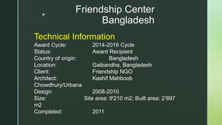 z
Friendship Center
Bangladesh
Technical Information
Award Cycle: 2014-2016 Cycle
Status: Award Recipient
Country of origin: Bangladesh
Location: Gaibandha, Bangladesh
Client: Friendship NGO
Architect: Kashif Mahboob
Chowdhury/Urbana
Design: 2008-2010
Size: Site area: 9'210 m2; Built area: 2’897
m2
Completed: 2011
 