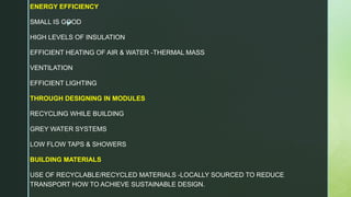 z
ENERGY EFFICIENCY
SMALL IS GOOD
HIGH LEVELS OF INSULATION
EFFICIENT HEATING OF AIR & WATER -THERMAL MASS
VENTILATION
EFFICIENT LIGHTING
THROUGH DESIGNING IN MODULES
RECYCLING WHILE BUILDING
GREY WATER SYSTEMS
LOW FLOW TAPS & SHOWERS
BUILDING MATERIALS
USE OF RECYCLABLE/RECYCLED MATERIALS -LOCALLY SOURCED TO REDUCE
TRANSPORT HOW TO ACHIEVE SUSTAINABLE DESIGN.
 