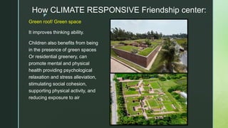 z
How CLIMATE RESPONSIVE Friendship center:
Green roof/ Green space
It improves thinking ability.
Children also benefits from being
in the presence of green spaces
Or residential greenery, can
promote mental and physical
health providing psychological
relaxation and stress alleviation,
stimulating social cohesion,
supporting physical activity, and
reducing exposure to air
 