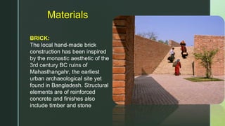 Materials
BRICK:
The local hand-made brick
construction has been inspired
by the monastic aesthetic of the
3rd century BC ruins of
Mahasthangahr, the earliest
urban archaeological site yet
found in Bangladesh. Structural
elements are of reinforced
concrete and finishes also
include timber and stone
 