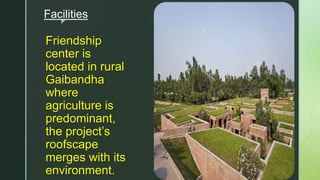 z
Facilities
Friendship
center is
located in rural
Gaibandha
where
agriculture is
predominant,
the project’s
roofscape
merges with its
environment.
 