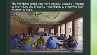 z
The friendship center gets more beautiful because it impacts
so many lives and brings so much dignity to those who had
forgotten to hope.
 