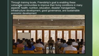 z
Through training locals, Friendship’s goal is enabling these
vulnerable communities to improve their living conditions in many
aspects: health, nutrition, education, disaster management,
infrastructure development, good governance, and sustainable
economic development
 