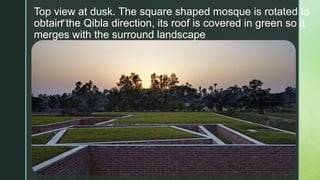 z
Top view at dusk. The square shaped mosque is rotated to
obtain the Qibla direction, its roof is covered in green so it
merges with the surround landscape
 