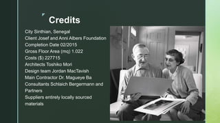 z
Credits
City Sinthian, Senegal
Client Josef and Anni Albers Foundation
Completion Date 02/2015
Gross Floor Area (mq) 1.022
Costs ($) 227715
Architects Toshiko Mori
Design team Jordan MacTavish
Main Contractor Dr. Magueye Ba
Consultants Schlaich Bergermann and
Partners
Suppliers entirely locally sourced
materials
 