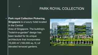 z
 Park royal Collection Pickering,
Singapore is a luxury hotel located
in the Central
Area of Singapore. The building's
"hotel-in-a-garden" design has
been lauded for its unique
architecture that incorporates
15,000 m2 (160,000 sq. ft.) of
elevated terraced gardens.
PARK ROYAL COLLECTION
 