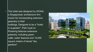  The hotel was designed by WOHA,
a Singaporean architecture firm
known for incorporating extensive
greenery in their
buildings. Designed to be a "hotel-
in-a-garden", Park royal on
Pickering features extensive
greenery, including green
walls, water features and 15,000
square meters of tiered "sky
gardens".
 