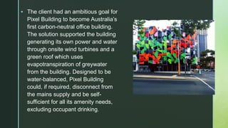  The client had an ambitious goal for
Pixel Building to become Australia’s
first carbon-neutral office building.
The solution supported the building
generating its own power and water
through onsite wind turbines and a
green roof which uses
evapotranspiration of greywater
from the building. Designed to be
water-balanced, Pixel Building
could, if required, disconnect from
the mains supply and be self-
sufficient for all its amenity needs,
excluding occupant drinking.
 