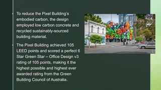  To reduce the Pixel Building’s
embodied carbon, the design
employed low carbon concrete and
recycled sustainably-sourced
building material.
 The Pixel Building achieved 105
LEED points and scored a perfect 6
Star Green Star – Office Design v3
rating of 105 points, making it the
highest possible and highest ever
awarded rating from the Green
Building Council of Australia.
 