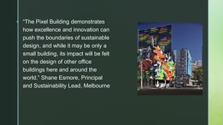  “The Pixel Building demonstrates
how excellence and innovation can
push the boundaries of sustainable
design, and while it may be only a
small building, its impact will be felt
on the design of other office
buildings here and around the
world.” Shane Esmore, Principal
and Sustainability Lead, Melbourne
 