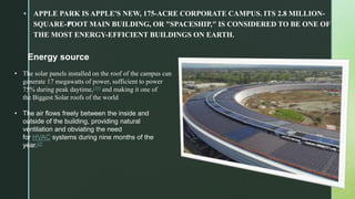 z
 APPLE PARK IS APPLE'S NEW, 175-ACRE CORPORATE CAMPUS. ITS 2.8 MILLION-
SQUARE-FOOT MAIN BUILDING, OR "SPACESHIP," IS CONSIDERED TO BE ONE OF
THE MOST ENERGY-EFFICIENT BUILDINGS ON EARTH.
Energy source
• The solar panels installed on the roof of the campus can
generate 17 megawatts of power, sufficient to power
75% during peak daytime,[49] and making it one of
the Biggest Solar roofs of the world
• The air flows freely between the inside and
outside of the building, providing natural
ventilation and obviating the need
for HVAC systems during nine months of the
year.[2]
 