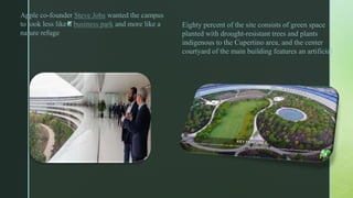 z
Apple co-founder Steve Jobs wanted the campus
to look less like a business park and more like a
nature refuge
Eighty percent of the site consists of green space
planted with drought-resistant trees and plants
indigenous to the Cupertino area, and the center
courtyard of the main building features an artificial
 