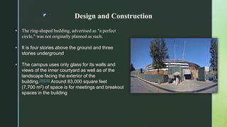 z Design and Construction
• The ring-shaped building, advertised as "a perfect
circle," was not originally planned as such.
• It is four stories above the ground and three
stories underground
• The campus uses only glass for its walls and
views of the inner courtyard as well as of the
landscape facing the exterior of the
building.[35][36] Around 83,000 square feet
(7,700 m2) of space is for meetings and breakout
spaces in the building
 