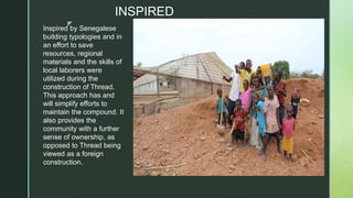 z
INSPIRED
Inspired by Senegalese
building typologies and in
an effort to save
resources, regional
materials and the skills of
local laborers were
utilized during the
construction of Thread.
This approach has and
will simplify efforts to
maintain the compound. It
also provides the
community with a further
sense of ownership, as
opposed to Thread being
viewed as a foreign
construction.
 