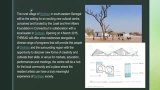 z
The rural village of Sinthian in south-eastern Senegal
will be the setting for an exciting new cultural centre,
conceived and funded by the Josef and Anni Albers
Foundation in Connecticut in collaboration with a
local leader in Sinthian. Opening on 4 March 2015,
THREAD will offer artist residencies alongside a
diverse range of programs that will provide the people
of Sinthian and the surrounding region with the
opportunity to discover new forms of creativity and
cultivate their skills. A venue for markets, education,
performances and meetings, the centre will be a hub
for the local community and a place where the
resident artists can have a truly meaningful
experience of Sinthian society.
 