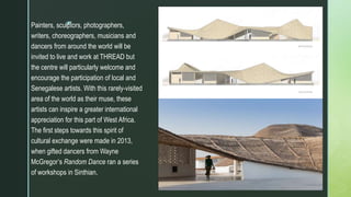 z
Painters, sculptors, photographers,
writers, choreographers, musicians and
dancers from around the world will be
invited to live and work at THREAD but
the centre will particularly welcome and
encourage the participation of local and
Senegalese artists. With this rarely-visited
area of the world as their muse, these
artists can inspire a greater international
appreciation for this part of West Africa.
The first steps towards this spirit of
cultural exchange were made in 2013,
when gifted dancers from Wayne
McGregor’s Random Dance ran a series
of workshops in Sinthian.
 
