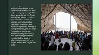 z
Acclaimed New York-based architect
Toshiko Mori has worked on this project
pro-bono, designing a building that has
already won an AIA New York Chapter
award and was selected for the 2014
Venice Architecture Biennale.The
building is constructed using local
materials and local builders have
shared their sophisticated knowledge of
working with bamboo, brick, and thatch.
These traditional techniques are
combined with design innovations by
Mori. The customary pitched roof is
inverted and will be capable of
collecting approximately 40% of the
villagers’ domestic water usage in fresh
rainfall.
 