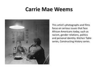 Carrie Mae Weems
This artist’s photographs and films
focus on serious issues that face
African-Americans today, such as
racism, gender relations, politics
and personal identity. Kitchen Table
series, Constructing History series.

 