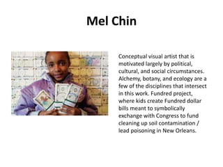 Mel Chin
Conceptual visual artist that is
motivated largely by political,
cultural, and social circumstances.
Alchemy, botany, and ecology are a
few of the disciplines that intersect
in this work. Fundred project,
where kids create Fundred dollar
bills meant to symbolically
exchange with Congress to fund
cleaning up soil contamination /
lead poisoning in New Orleans.

 