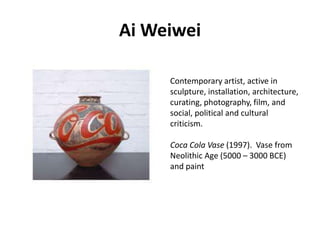 Ai Weiwei
Contemporary artist, active in
sculpture, installation, architecture,
curating, photography, film, and
social, political and cultural
criticism.
Coca Cola Vase (1997). Vase from
Neolithic Age (5000 – 3000 BCE)
and paint

 