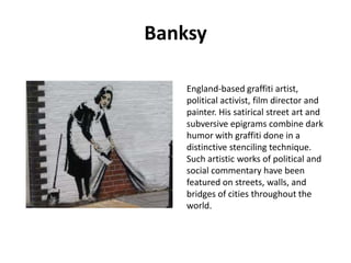 Banksy
England-based graffiti artist,
political activist, film director and
painter. His satirical street art and
subversive epigrams combine dark
humor with graffiti done in a
distinctive stenciling technique.
Such artistic works of political and
social commentary have been
featured on streets, walls, and
bridges of cities throughout the
world.

 