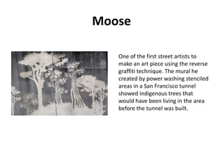 Moose
One of the first street artists to
make an art piece using the reverse
graffiti technique. The mural he
created by power washing stenciled
areas in a San Francisco tunnel
showed indigenous trees that
would have been living in the area
before the tunnel was built.

 
