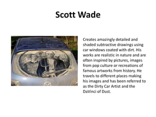 Scott Wade
Creates amazingly detailed and
shaded subtractive drawings using
car windows coated with dirt. His
works are realistic in nature and are
often inspired by pictures, images
from pop culture or recreations of
famous artworks from history. He
travels to different places making
his images and has been referred to
as the Dirty Car Artist and the
DaVinci of Dust.

 