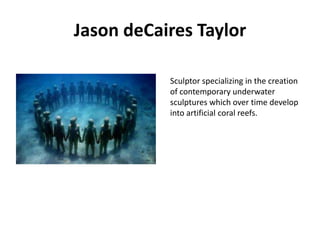 Jason deCaires Taylor
Sculptor specializing in the creation
of contemporary underwater
sculptures which over time develop
into artificial coral reefs.

 