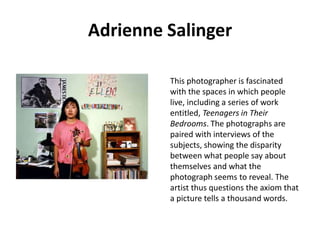 Adrienne Salinger
This photographer is fascinated
with the spaces in which people
live, including a series of work
entitled, Teenagers in Their
Bedrooms. The photographs are
paired with interviews of the
subjects, showing the disparity
between what people say about
themselves and what the
photograph seems to reveal. The
artist thus questions the axiom that
a picture tells a thousand words.

 
