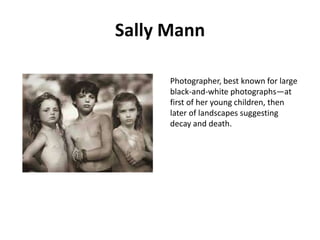 Sally Mann
Photographer, best known for large
black-and-white photographs—at
first of her young children, then
later of landscapes suggesting
decay and death.

 