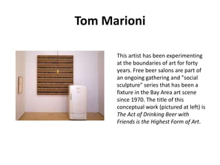 Tom Marioni
This artist has been experimenting
at the boundaries of art for forty
years. Free beer salons are part of
an ongoing gathering and "social
sculpture" series that has been a
fixture in the Bay Area art scene
since 1970. The title of this
conceptual work (pictured at left) is
The Act of Drinking Beer with
Friends is the Highest Form of Art.

 