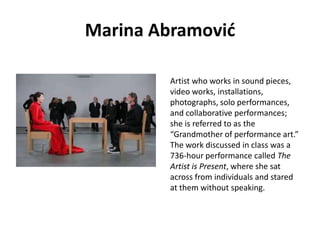 Marina Abramović
Artist who works in sound pieces,
video works, installations,
photographs, solo performances,
and collaborative performances;
she is referred to as the
“Grandmother of performance art.”
The work discussed in class was a
736-hour performance called The
Artist is Present, where she sat
across from individuals and stared
at them without speaking.

 