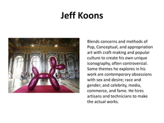 Jeff Koons
Blends concerns and methods of
Pop, Conceptual, and appropriation
art with craft-making and popular
culture to create his own unique
iconography, often controversial.
Some themes he explores in his
work are contemporary obsessions
with sex and desire; race and
gender; and celebrity, media,
commerce, and fame. He hires
artisans and technicians to make
the actual works.

 