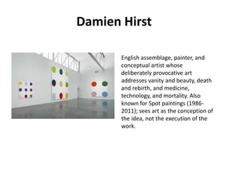 Damien Hirst
English assemblage, painter, and
conceptual artist whose
deliberately provocative art
addresses vanity and beauty, death
and rebirth, and medicine,
technology, and mortality. Also
known for Spot paintings (19862011); sees art as the conception of
the idea, not the execution of the
work.

 