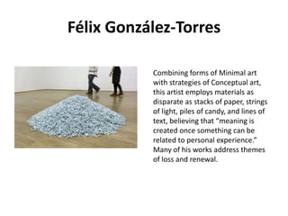 Félix González-Torres
Combining forms of Minimal art
with strategies of Conceptual art,
this artist employs materials as
disparate as stacks of paper, strings
of light, piles of candy, and lines of
text, believing that “meaning is
created once something can be
related to personal experience.”
Many of his works address themes
of loss and renewal.

 
